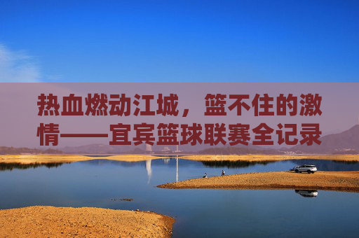 热血燃动江城,篮不住的激情——宜宾篮球联赛全记录