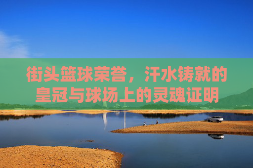 街头篮球荣誉,汗水铸就的皇冠与球场上的灵魂证明
