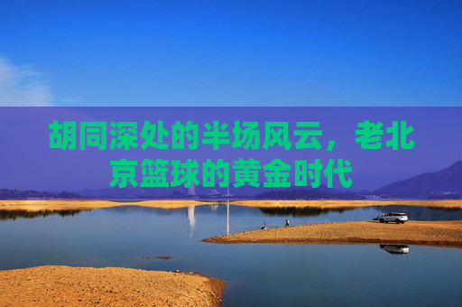 胡同深处的半场风云,老北京篮球的黄金时代