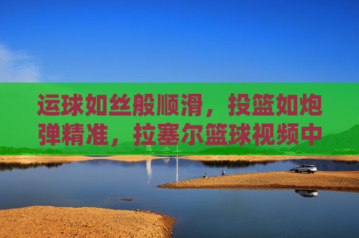 运球如丝般顺滑,投篮如炮弹精准,拉塞尔篮球视频中的顶级控卫风采