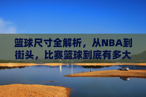 篮球尺寸全解析,从NBA到街头,比赛篮球到底有多大?