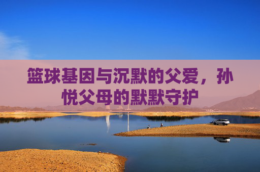 篮球基因与沉默的父爱,孙悦父母的默默守护