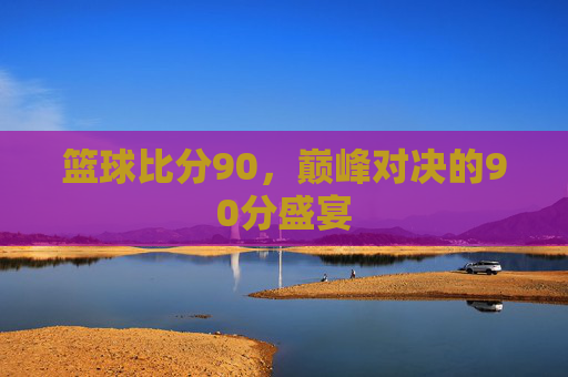 篮球比分90，巅峰对决的90分盛宴