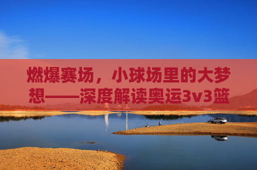 燃爆赛场，小球场里的大梦想——深度解读奥运3v3篮球赛