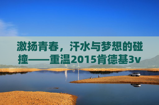 激扬青春，汗水与梦想的碰撞——重温2015肯德基3v3篮球赛