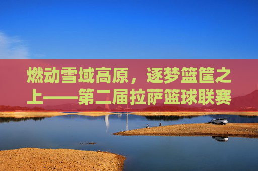 燃动雪域高原，逐梦篮筐之上——第二届拉萨篮球联赛热血开赛