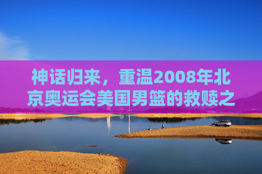 神话归来，重温2008年北京奥运会美国男篮的救赎之队传奇