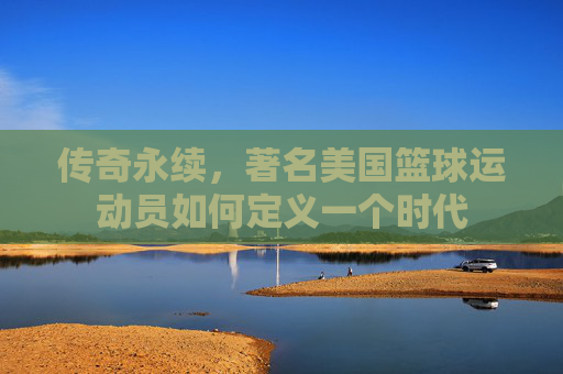传奇永续,著名美国篮球运动员如何定义一个时代