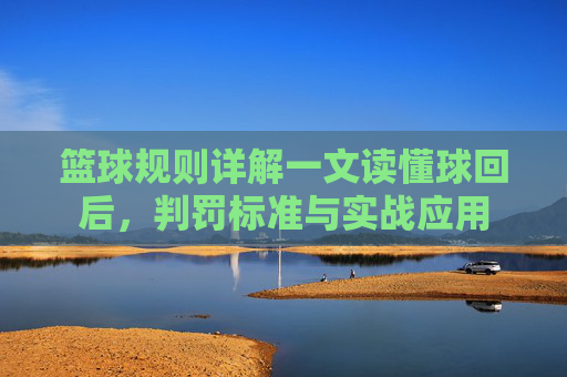 篮球规则详解一文读懂球回后,判罚标准与实战应用