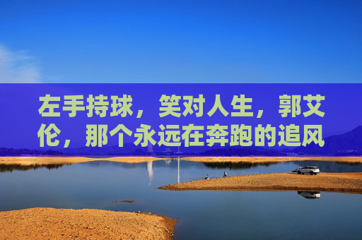 左手持球,笑对人生,郭艾伦,那个永远在奔跑的追风少年