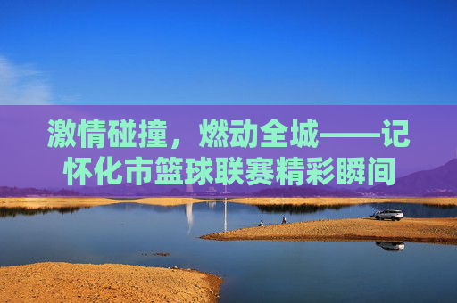 激情碰撞,燃动全城——记怀化市篮球联赛精彩瞬间