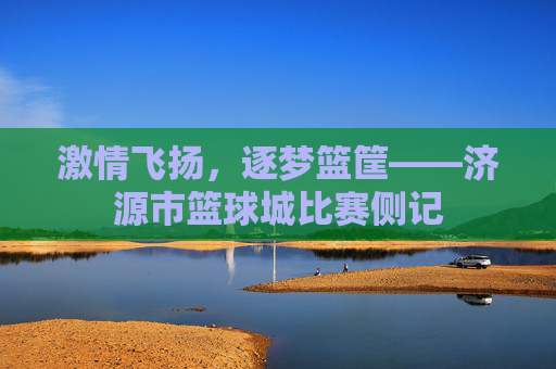 激情飞扬，逐梦篮筐——济源市篮球城比赛侧记