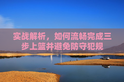 实战解析,如何流畅完成三步上篮并避免防守犯规
