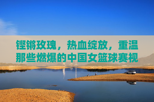 铿锵玫瑰,热血绽放,重温那些燃爆的中国女篮球赛视频