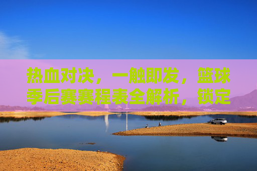 热血对决,一触即发,篮球季后赛赛程表全解析,锁定你的观赛时刻