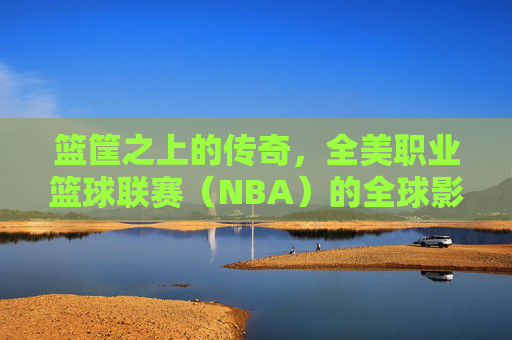 篮筐之上的传奇,全美职业篮球联赛(NBA)的全球影响力与文化图腾