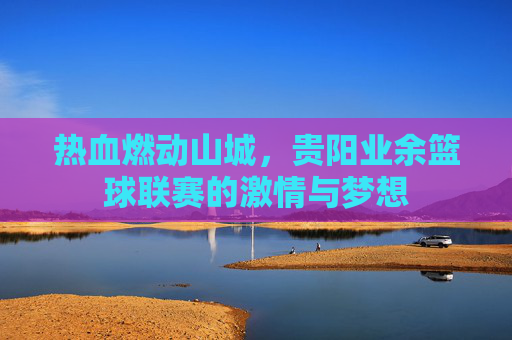 热血燃动山城,贵阳业余篮球联赛的激情与梦想