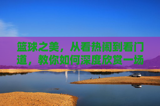篮球之美,从看热闹到看门道,教你如何深度欣赏一场比赛
