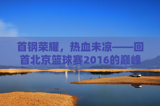 首钢荣耀,热血未凉——回首北京篮球赛2016的巅峰时刻