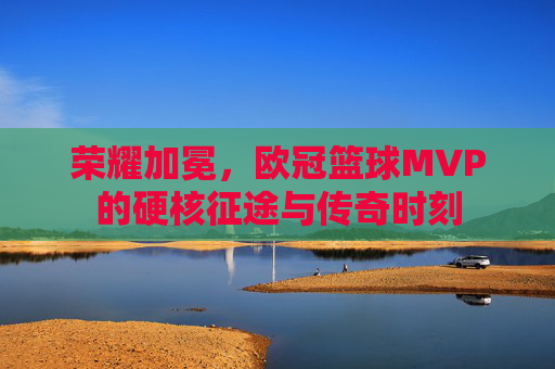 荣耀加冕,欧冠篮球MVP的硬核征途与传奇时刻