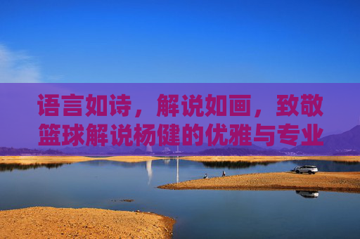 语言如诗,解说如画,致敬篮球解说杨健的优雅与专业