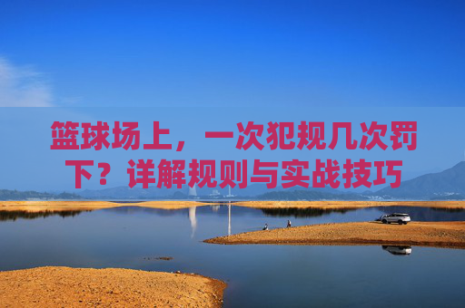 篮球场上，一次犯规几次罚下？详解规则与实战技巧