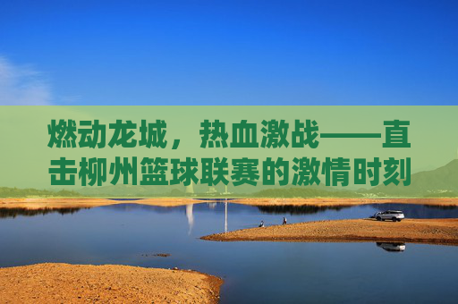 燃动龙城,热血激战——直击柳州篮球联赛的激情时刻