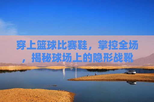 穿上篮球比赛鞋,掌控全场,揭秘球场上的隐形战靴