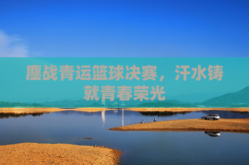 鏖战青运篮球决赛,汗水铸就青春荣光