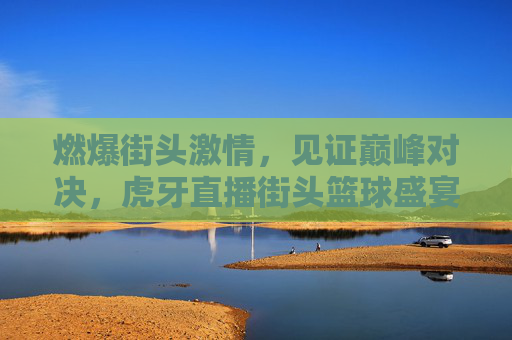 燃爆街头激情,见证巅峰对决,虎牙直播街头篮球盛宴