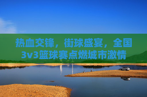 热血交锋,街球盛宴,全国3v3篮球赛点燃城市激情