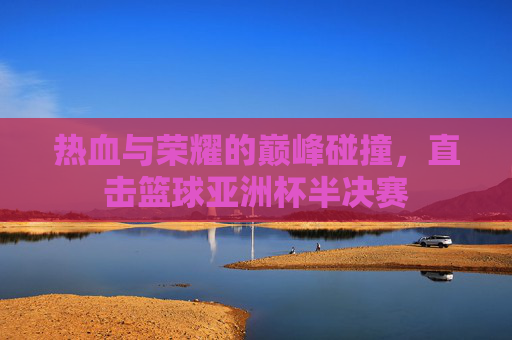 热血与荣耀的巅峰碰撞,直击篮球亚洲杯半决赛