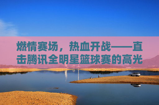 燃情赛场,热血开战——直击腾讯全明星篮球赛的高光时刻