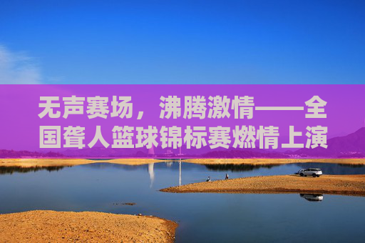 无声赛场，沸腾激情——全国聋人篮球锦标赛燃情上演