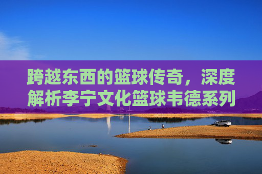 跨越东西的篮球传奇,深度解析李宁文化篮球韦德系列的极致魅力