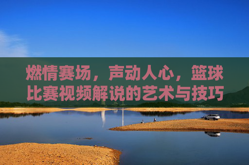 燃情赛场,声动人心,篮球比赛视频解说的艺术与技巧