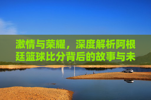 激情与荣耀,深度解析阿根廷篮球比分背后的故事与未来展望