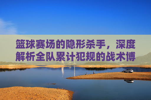 篮球赛场的隐形杀手,深度解析全队累计犯规的战术博弈