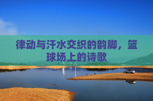 律动与汗水交织的韵脚,篮球场上的诗歌