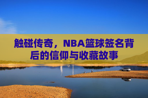 触碰传奇,NBA篮球签名背后的信仰与收藏故事