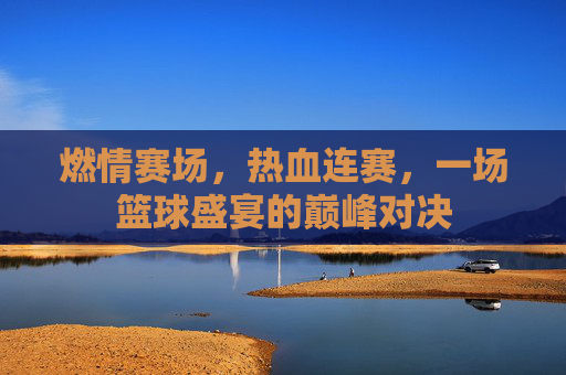 燃情赛场,热血连赛,一场篮球盛宴的巅峰对决