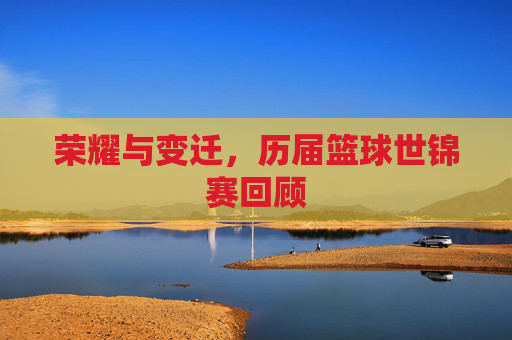 荣耀与变迁,历届篮球世锦赛回顾