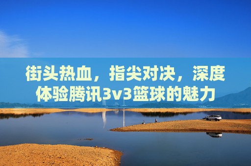 街头热血,指尖对决,深度体验腾讯3v3篮球的魅力