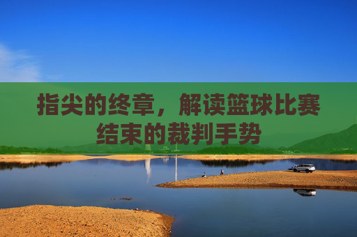 指尖的终章,解读篮球比赛结束的裁判手势