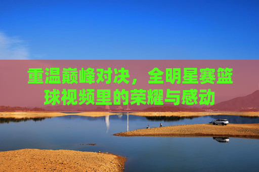 重温巅峰对决,全明星赛篮球视频里的荣耀与感动
