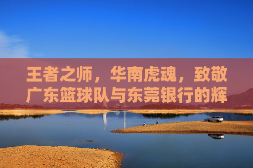 王者之师，华南虎魂，致敬广东篮球队与东莞银行的辉煌岁月