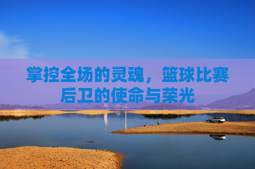 掌控全场的灵魂,篮球比赛后卫的使命与荣光