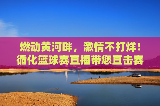 燃动黄河畔，激情不打烊！循化篮球赛直播带您直击赛场高光时刻