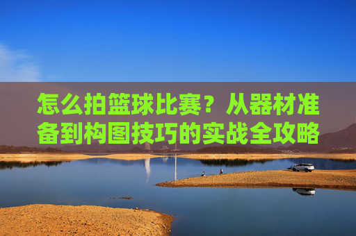 怎么拍篮球比赛？从器材准备到构图技巧的实战全攻略