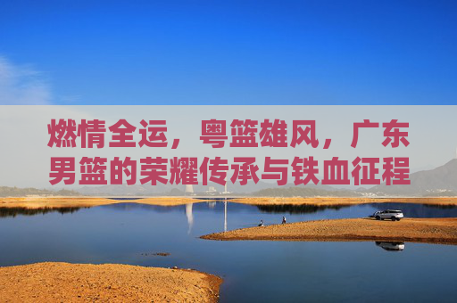 燃情全运,粤篮雄风,广东男篮的荣耀传承与铁血征程
